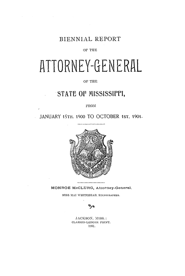 handle is hein.sag/sagms0039 and id is 1 raw text is: BIENNIAL REPORTOF THETTORNEY-GENERfLOF THESTATE OF MISSISSIPPI,FROMJANUARY 15TH, 1900 TO OCTOBER 1ST, 1901.MONROE McCLURG, Attorney-General.NISS MAI WHITEIIEAD, STENOGRAPUER.JACKSON. MISS.:CMARION-LEDGE'ft PRINT.1901.