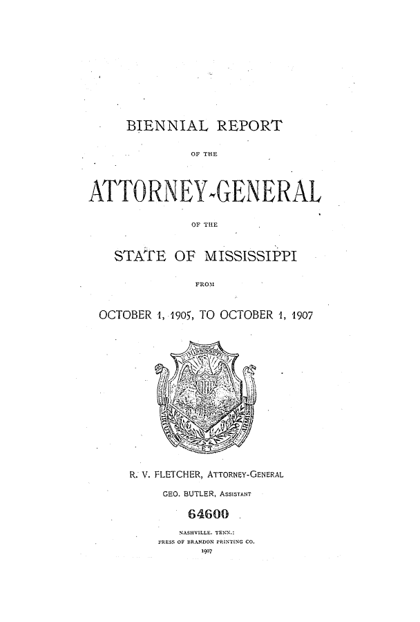 handle is hein.sag/sagms0042 and id is 1 raw text is: BIENNIAL REPORTOF THEATTORNEYMGENERALOF THlESTATE OF MISSISSIPPIFROOOCTOBER 1, 1905, TO OCTOBER '1, 1907R. V. FLETCHER, ATTORNEY-GENERALGEO. BUTLER, ASSISTANT64600NASHVILLE. TENN.:PRESS OF BRANDON PRINTING CO.1907