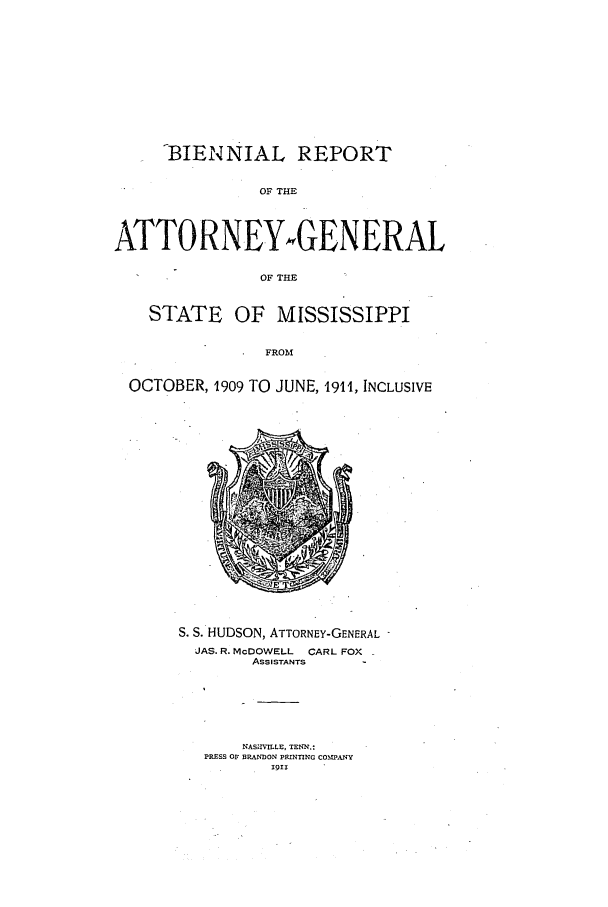 handle is hein.sag/sagms0044 and id is 1 raw text is: -BIENNIAL REPORTOF THEATTORNEYwGENERALOF THESTATE OF MISSISSIPPIFROMOCTOBER, 1909 TO JUNE, 1911, INCLUSIVES. S. HUDSON, ATTORNEY-GENERAL JAS. R. McDOWELL     CARL FOXASSISTANTSNASnVILLE, TENN.:PRESS OF 33RANDON PRINTING COMPANY1911