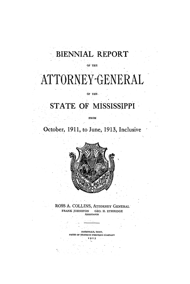 handle is hein.sag/sagms0045 and id is 1 raw text is: BIENNIAL REPORTOF THEATTORNE£YNGEN ERALSTATE OF MISSISSIPPIFROMOctober, 1911, to June, 1913, InclusiveROSS A. COLLINS, ATToRNqy GENERALFRANK JOHNSTON      GEO. H. ETHRIDGEASSrSTANIs.ASUVILLE, TREE.PRESS OF BRANDON PSESIIEC CbPAN-Y