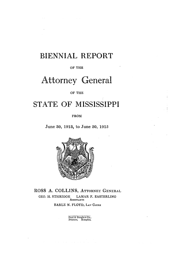handle is hein.sag/sagms0046 and id is 1 raw text is: BIENNIAL REPORTOF THEAttorney GeneralOF THESTATE OF MISSISSIPPIFROMJune 30, 1913, to June 30, 1915ROSS A. COLLINS, ATTORNEY GENERALGEO. H. ETHRIDGE  LAMAR F. EASTERLINGAssisTANTsEARLE N. FLOYD, LAW CLEnLPaul & Douglass Co..Printers,  Memphis.