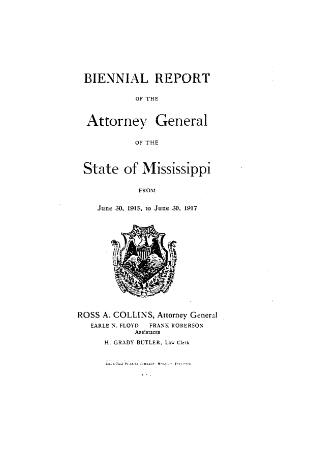 handle is hein.sag/sagms0047 and id is 1 raw text is: BIENNIAL REPORTOF THEAttorney GeneralOF THEState of MississippiFROMJune 30, 1915, to June 30. 1917ROSS A. COLLINS, Attorney GeneralEARLE N. FLOYD  FRANK ROBERSONAssistantsH. GRADY BUTLER. Law Clerk