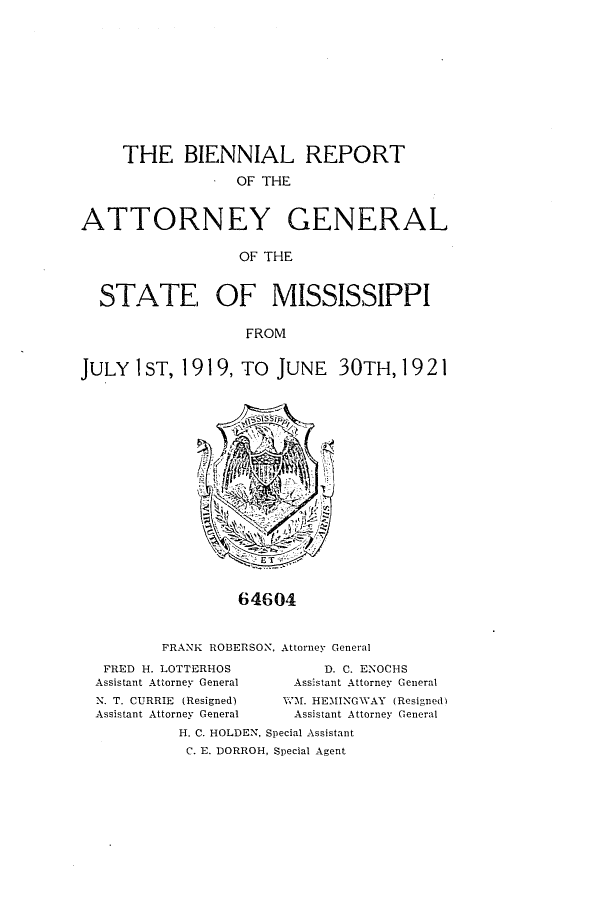 handle is hein.sag/sagms0049 and id is 1 raw text is: THE BIENNIAL REPORT. OF THEATTORNEY GENERALOF THESTATE, OF MISSISSIPPIFROMJULY I ST, 1919, TO JUNE 30TH, 192164604FRANK ROBERSON, AttorneY GeneralFRED H.LOTTERHOSAssistant Attorney GeneralN. T. CURRIE (Resigned)Assistant Attorney GeneralD. C. ENOCHSAssistant Attorney GeneralWM. HEMINGWAY (Resigned)Assistant Attorney GeneralH. C. HOLDEN, Special AssistantC. E. DORROH, Special Agent
