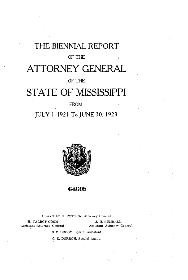 handle is hein.sag/sagms0050 and id is 1 raw text is: THE BIENNIAL REPORTOF THEATTORNEY GENERALOF THESTATE OF MISSISSIPPIFROMJULY 1, 1921 To JUNE 30, 192364605CLAYTON D. POTTER, Attorney GeneralH. TALBOT ODOMAssistant Attorney GeneralJ. H. SUMRALLAssistant Attorney GeneralS. C. BROOM, Special AssistantC. E. DORROH, Special Agent.