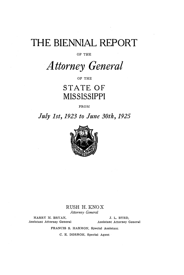 handle is hein.sag/sagms0051 and id is 1 raw text is: THE BIENNIAL REPORTOF THEAttorney GeneralOF THESTATE OFMISSISSIPPIFROMJuly 1st, 1923 to June 30th, 1925RUSH H. KNOXAttorney GeneralHARRY M. BRYAN,Assistant Attorney GeneralJ. L. BYRD,Assistant Attorney GeneralFRANCIS S. HARMON, Special AssistantC. E. DORROH, Special Agent