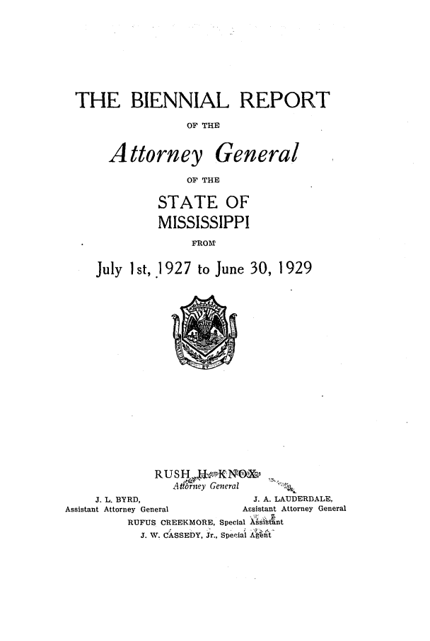 handle is hein.sag/sagms0053 and id is 1 raw text is: THE BIENNIAL REPORTOF THEAttorneyGeneralOF THESTATE OFMISSISSIPPIFROMJuly 1 st, 1927 to June 30, 1929Adbrrney GeneralJ. L. BYRD,                            J. A. LAUDERDALE,Assistant Attorney General                  Assistant Attorney GeneralRUFUS CREEKMORE, Special LsitntJ. W. CASSEDY, Jr., Special Al nt