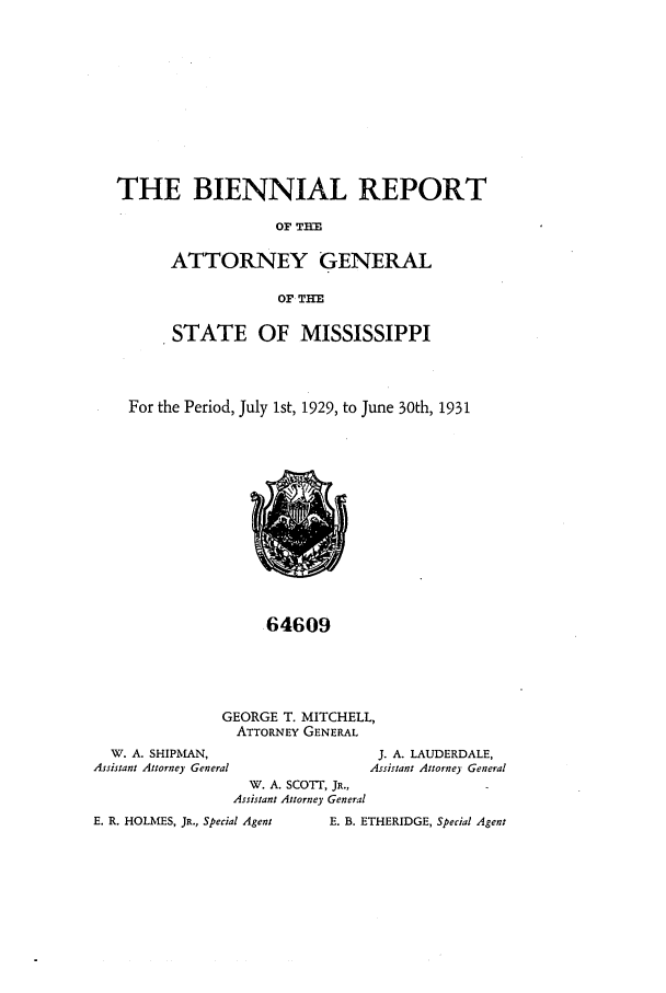 handle is hein.sag/sagms0054 and id is 1 raw text is: THE BIENNIAL REPORTOF THEATTORNEY GENERALOF THESTATE OF MISSISSIPPIFor the Period, July 1st, 1929, to June 30th, 193164609GEORGE T. MITCHELL,ATTORNEY GENERALW. A. SHIPMAN,                                J. A. LAUDERDALE,Assistant Attorney General                     Assistant Attorney GeneralW. A. SCOTT, JR.,Assistant Attorney GeneralE. R. HOLMES, JR., Special AgentE. B. ETHERIDGE, Special Agent