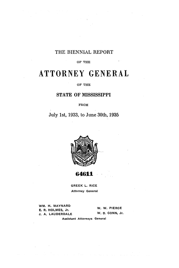 handle is hein.sag/sagms0056 and id is 1 raw text is: THE BIENNIAL REPORTOF THEATTORNEY GENERALOF TIHESTATE OF MISSISSIPPIFROMJuly 1st, 1933, to June 30th, 193564611GREEK L. RICEAttorney GeneralWM. H. MAYNARDE. R. HOLMES, Jr.J. A. LAUDERDALEAssistant AttorneysW. W. PIERCEW. D. CONN, Jr.General