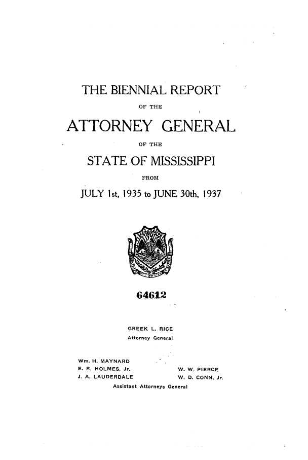 handle is hein.sag/sagms0057 and id is 1 raw text is: THE BIENNIAL REPORTOF THEATTORNEY GENERALOF THESTATE OF MISSISSIPPIFROMJULY Ist, 1935 to JUNE 30th, 193764612GREEK L. RICEAttorney GeneralWm. H. MAYNARDE. R. HOLMES, Jr.J. A. LAUDERDALEW. W. PIERCEW. D. CONN, Jr.Assistant Attorneys General