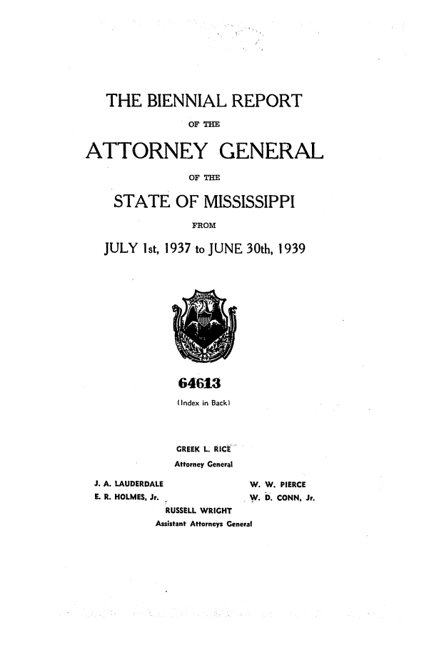 handle is hein.sag/sagms0058 and id is 1 raw text is: THE BIENNIAL REPORTOFATTORNEY GENERALOFSTATE OF MISSISSIPPIFROMJULY I st, 1937 to JUNE 30th, 193964613(Index in Back)GREEK L. RICEAttorney GeneralJ. A. LAUDERDALEE. R. HOLMES, Jr.RUSSELL WRIGHTW. W. PIERCEW.D. CONN, Jr.Assistant Attorneys General