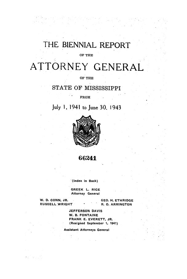 handle is hein.sag/sagms0060 and id is 1 raw text is: THE BIENNIAL REPORTOF THEATTORNEY GENERALOF THESTATE OF MISSISSIPPIFROMJuly I, 1941 to June 30. 194366241(Index in Back)GREEK L. RICEAttorney GeneralW. D. CONN, JR.RUSSELL WRIGHTGEO. H. ETHRIDGER. 0. ARRINGTONJEFFERSON DAVISW. B. FONTAINEFRANK E. EVERETT, JR.(ResIgned September 1, 1941)Assistant Attorneys General