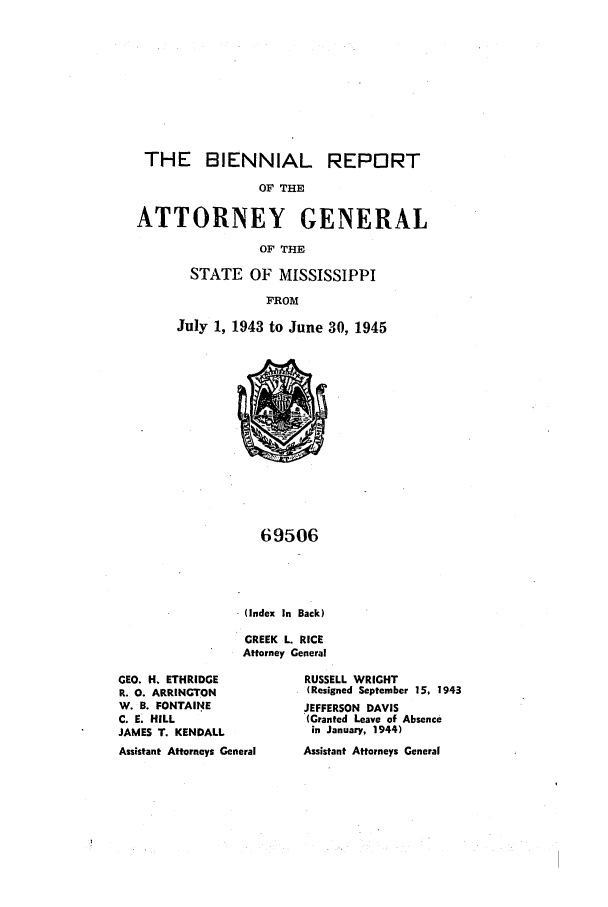handle is hein.sag/sagms0061 and id is 1 raw text is: THE BIENNIAL REPORTOF THEATTORNEY GENERALOF THESTATE OF MISSISSIPPIFROMJuly 1, 1943 to June 30, 194569506(Index In Back)GREEK L. RICEAttorney GeneralGEO. H. ETHRIDGER. 0. ARRINGTONW. B. FONTAI.NEC. E. HILLJAMES T. KENDALLAssistant Attorneys GeneralRUSSELL WRIGHT(Resigned September 15, 1943JEFFERSON DAVIS(Granted Leave of Absencein January, 1944)Assistant Attorneys General