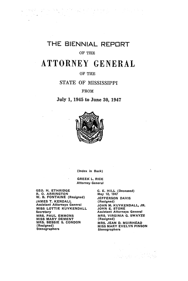 handle is hein.sag/sagms0062 and id is 1 raw text is: THE BIENNIAL REPORTOF THEATTORNEY GENERALOF THESTATE OF MISSISSIPPIFROMJuly 1, 1945 to June 30, 1947(Index in Back)GREEK L. RICEAttorney GeneralGEO. H. ETHRIDGER. 0. ARRINGTONW. B. FONTAINE (Resigned)JAMES T. KENDALLAssistant Attorneys GeneralMISS LOTTIE KUYKENDALLSecretaryMRS. PAUL EMMONSMISS MARY DEMENTMRS. BESSIE S. CONDON(Resigned)StenographersC. E. HILL (Deceased)May 12, 1947JEFFERSON DAVIS(Resigned)JOHN M. KUYKENDALL, JR.JOHN E. STONEAssistant Attorneys GeneralMRS. VIRGINIA G. SWAYZE(Resigned)MRS. JEAN D. MUIRHEADMISS MARY EVELYN PINSONStenographers