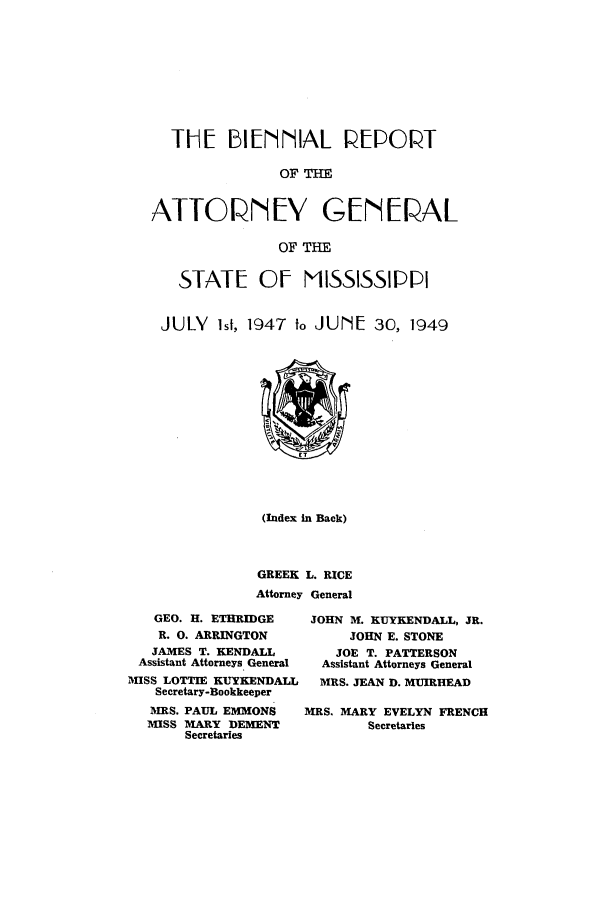 handle is hein.sag/sagms0063 and id is 1 raw text is: TIHE 1[ENNIIAL PEPOPTOF TATTOVIEV GEW[ PALOF THESTATE Of MISSISSIPPIJULY 1st, 1947 t, JUNE 30, 1949(Index in Back)GREEK L. RICEAttorney GeneralGEO. H. ETHRIDGER. 0. ARRINGTONJAMES T. KENDALLAssistant Attorneys GeneralMISS LOTTIE KUYENDALLSecretary-BookkeeperMRS. PAUL EMMONSMISS MARY DEMENTSecretariesJOHN M. KUYKENDALL, JR.JOHN E. STONEJOE T. PATTERSONAssistant Attorneys GeneralMRS. JEAN D. MUIRHEADMRS. MARY EVELYN FRENCHSecretaries