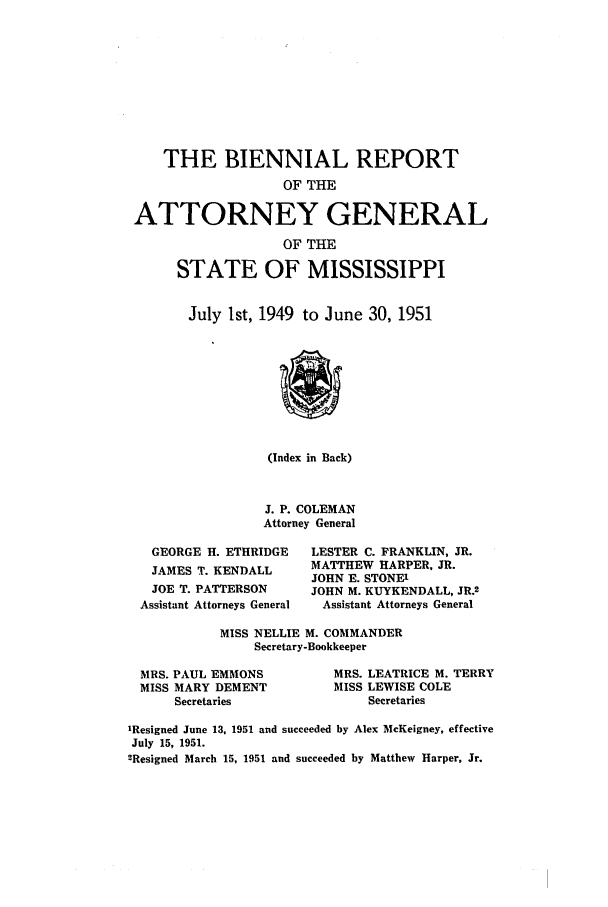 handle is hein.sag/sagms0064 and id is 1 raw text is: THE BIENNIAL REPORTOF THEATTORNEY GENERALOF THESTATE OF MISSISSIPPIJuly 1st, 1949 to June 30, 1951(Index in Back)J. P. COLEMANAttorney GeneralGEORGE H. ETHRIDGEJAMES T. KENDALLJOE T. PATTERSONAssistant Attorneys GeneralLESTER C. FRANKLIN, JR.MATTHEW HARPER, JR.JOHN E. STONE'JOHN M. KUYKENDALL, JR.2Assistant Attorneys GeneralMISS NELLIE M. COMMANDERSecretary-BookkeeperMRS. PAUL EMMONSMISS MARY DEMENTSecretariesMRS. LEATRICE M. TERRYMISS LEWISE COLESecretaries'Resigned June 13. 1951 and succeeded by Alex McKeigney, effectiveJuly 15, 1951.2Resigned March 15, 1951 and succeeded by Matthew Harper, Jr.