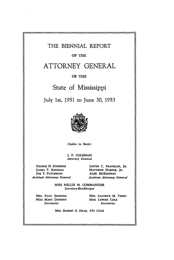handle is hein.sag/sagms0065 and id is 1 raw text is: THE BIENNIAL REPORTOF THEATTORNEY GENERALOF THEState of MississippiJuly 1st, 1951 to June 30, 1953(Index in Back)J. P. COLEMANAttorney GeneralGEORGE H. ETHRIDGEJAMES T. KENDALLJOE T. PATTERSONAssistant Attorneys GeneralLESTER C. FRANKLIN, JR.MATTHEW HARIER, JR.ALEx McKEIGNEYAssistant Attorneys GeneralMISS NELLIE M. COMMANDERSecretary-BookkeeperMRS. PAUL EMMONSMISS MARY DEMENTSecretariesMRS. LEATRICE M. TERRYMiss LEWISE COLESecretariesMRS. ROBERT E. HEAD, File Clerk
