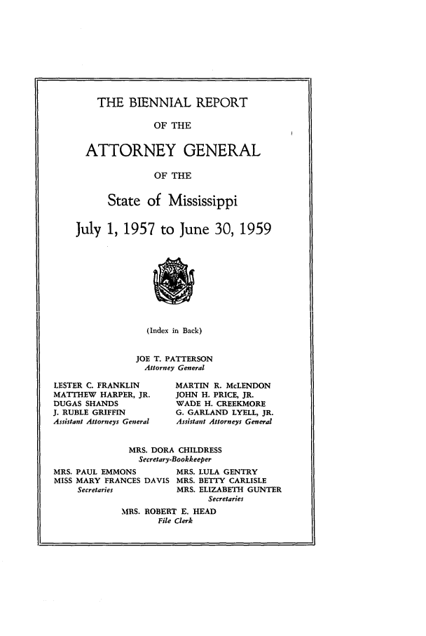 handle is hein.sag/sagms0068 and id is 1 raw text is: THE BIENNIAL REPORTOF THEATTORNEY GENERALOF THEState of MississippiJuly 1, 1957 to June 30, 1959(Index in Back)JOE T. PATTERSONAttorney GeneralLESTER C. FRANKLINMATTHEW HARPER, JR.DUGAS SHANDSJ. RUBLE GRIFFINAssistant Attorneys GeneralMARTIN R. McLENDONJOHN H. PRICE, JR.WADE H. CREEKMOREG. GARLAND LYELL, JR.Assistant Attorneys GeneralMRS. DORA CHILDRESSSecretary-BookkeeperMRS. PAUL EMMONSMISS MARY FRANCES DAVISSecretariesMRS. LULA GENTRYMRS. BETTY CARLISLEMRS. ELIZABETH GUNTERSecretariesMRS. ROBERT E. HEADFile Clerk