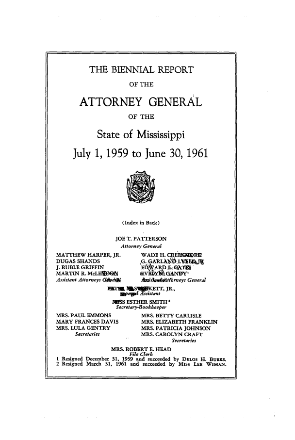 handle is hein.sag/sagms0069 and id is 1 raw text is: THE BIENNIAL REPORTOF THEATTORNEY GENERALOF THEState of MississippiJuly 1, 1959 to June 30, 1961(Index in Back)JOE T. PATTERSONAttorney GeneralMATTHEW HARPER, JR.DUGAS SHANDSJ. RUBLE GRIFFINMARTIN R. McLE]IMAssistant Attorneys (I*seijWADE H. CRElROWR._V     CANDY'AisbMtlrneys Generalm l Bp e l -si st   I J R -,l iSS ESTHER SMITH 2Secretary-BookkeeperMRS. PAUL EMMONSMARY FRANCES DAVISMRS. LULA GENTRYSecretariesMRS. BETTY CARLISLEMRS. ELIZABETH FRANKLINMRS. PATRICIA JOHNSONMRS. CAROLYN CRAFTSecretariesMRS. ROBERT E. HEADFile Clerk1 Resigned December 31, 1959 and succeeded by DELOS H. BuRKS.2 Resigned March 31, 1961 and succeeded by Miss LEE WImAN.