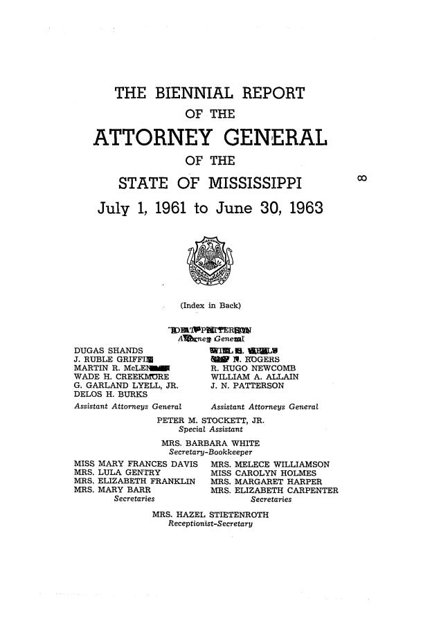 handle is hein.sag/sagms0070 and id is 1 raw text is: THE BIENNIAL REPORTOF THEATTORNEY GENERALOF THESTATE OF MISSISSIPPIJuly 1, 1961 to June 30, 1963(Index in Back)AVjtneg GenemlDUGAS SHANDSJ. RUBLE GRIFFIUMARTIN R. McLEIWADE H. CREEKIMREG. GARLAND LYELL, JR.DELOS H. BURKSAssistant Attorneys GeneralNIEL Is. £VLULN   1. ROGERSR. HUGO NEWCOMBWILLIAM A. ALLAINJ. N. PATTERSONAssistant Attorneys GeneralPETER M. STOCKETT, JR.Special AssistantMRS. BARBARA WHITESecretary-BookkeeperMISS MARY FRANCES DAVIS  MRS. MELECE WILLIAMSONMRS. LULA GENTrRY      MISS CAROLYN HOLMESMRS. ELIZABETH FRANKLIN  MRS. MARGARET HARPERMRS. MARY BARR         MRS. ELIZABETH CARPENTERSecretaries            SecretariesMRS. HAZEL STIETENROTHReceptionist-Secretary