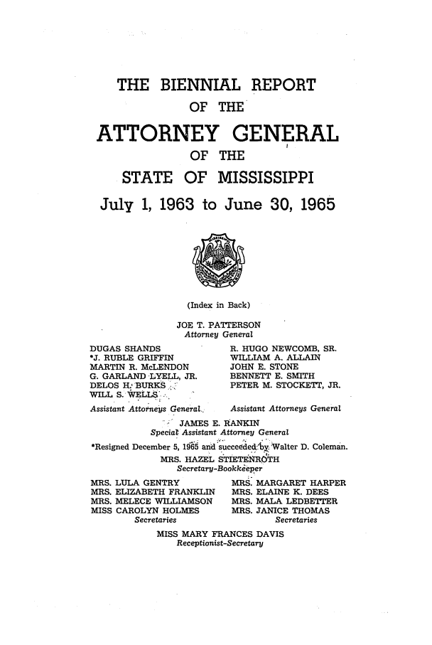 handle is hein.sag/sagms0071 and id is 1 raw text is: THE BIENNIAL REPORTOF THEATTORNEY GENERALOF THESTATE OF MISSISSIPPIJuly 1, 1963 to June 30, 1965(Index in Back)JOE T. PATTERSONAttorney GeneralDUGAS SHANDS*J. RUBLE GRIFFINMARTIN R. McLENDONG. GARLAND -LYELL, JR.DELOS H.: BURKSWILL S. -WELLS., Assistant Attoneys General..R. HUGO NEWCOMB, SR.WILLIAM A. ALLAINJOHN E. STONEBENNETT E. SMITHPETER M. STOCKETT, JR.Assistant Attorneys General: JAMES E. RANKINSpeciat Assistant Attorney General*Resigned December 5, 1965 and :succeode4.yx Walter D. Coleman.MRS. HAZEL STIETENR6HSecretary-BookkeeperMRS. LULA GENTRY           MRS. MARGARET HARPERMRS. ELIZABETH FRANKLIN    MRS. ELAINE K. DEESMRS. MELECE WILLIAMSON     MRS. MALA LEDBETTERMISS CAROLYN HOLMES        MRS. JANICE THOMASSecretaries                SecretariesMISS MARY FRANCES DAVISReceptionist-Secretary