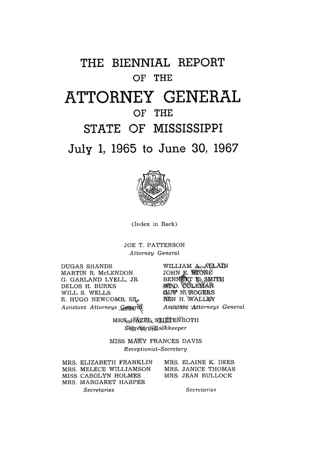 handle is hein.sag/sagms0072 and id is 1 raw text is: THE BIENNIAL REPORTOF THEATTORNEY GENERALOF THESTATE OF MISSISSIPPIJuly 1, 1965 to June 30, 1967(Index in Back)JOE T. PATTERSONAttorney GeneralDUGAS SHANDSMARTIN R. McLENDONG. GARLAND LYELL, JR.DELOS H. BURKSWILL S. WELLSR. HUGO NEWCOMB, SRY.Assistant Attorneys _ r'WILLIAM A .,LAINJOHN   I01. iBEN&4T S. SMITH,ATD. COEA1t,G' wI N ,ROGURSN E H. WALLP4VAs;oit&tt  Att6rneys GeneralMR&'A AEL S'J E J ENhOTHSertary ockee perMISS MARY FRANCES DAVISReceptionist-SecretaryMRS. ELIZABETH FRANKLINMRS. MELECE WILLIAMSONMISS CAROLYN HOLMESMRS. MARGARET HARPERSecretariesMRS. ELAINE K. DEESMRS. JANICE THOMASMRS. JEAN BULLOCKSecretories