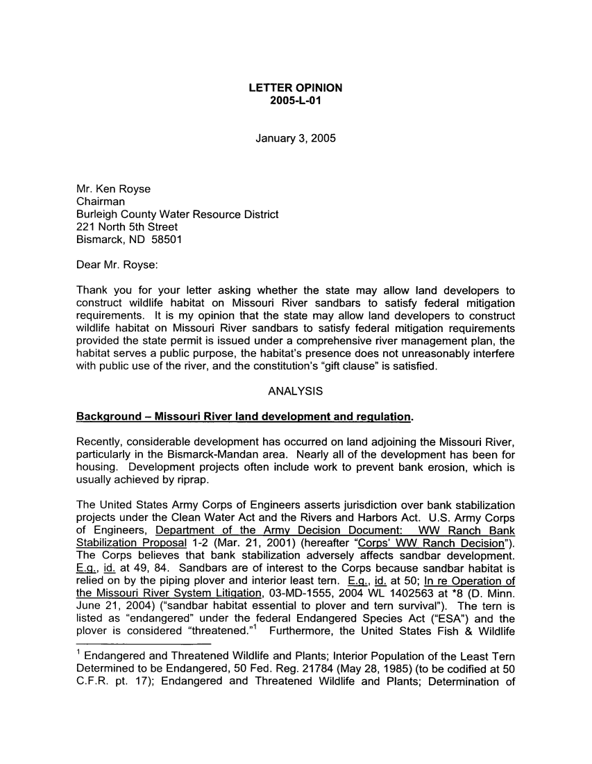 handle is hein.sag/sagnd0003 and id is 1 raw text is: LETTER OPINION2005-L-01January 3, 2005Mr. Ken RoyseChairmanBurleigh County Water Resource District221 North 5th StreetBismarck, ND 58501Dear Mr. Royse:Thank you for your letter asking whether the state may allow land developers toconstruct wildlife habitat on Missouri River sandbars to satisfy federal mitigationrequirements. It is my opinion that the state may allow land developers to constructwildlife habitat on Missouri River sandbars to satisfy federal mitigation requirementsprovided the state permit is issued under a comprehensive river management plan, thehabitat serves a public purpose, the habitat's presence does not unreasonably interferewith public use of the river, and the constitution's gift clause is satisfied.ANALYSISBackground - Missouri River land development and regulation.Recently, considerable development has occurred on land adjoining the Missouri River,particularly in the Bismarck-Mandan area. Nearly all of the development has been forhousing. Development projects often include work to prevent bank erosion, which isusually achieved by riprap.The United States Army Corps of Engineers asserts jurisdiction over bank stabilizationprojects under the Clean Water Act and the Rivers and Harbors Act. U.S. Army Corpsof Engineers, Department of the Army Decision Document: WW Ranch BankStabilization Proposal 1-2 (Mar. 21, 2001) (hereafter Corps' WW Ranch Decision).The Corps believes that bank stabilization adversely affects sandbar development.EA., id. at 49, 84. Sandbars are of interest to the Corps because sandbar habitat isrelied on by the piping plover and interior least tern. E, id. at 50; In re Operation ofthe Missouri River System Litiqation, 03-MD-1555, 2004 WL 1402563 at *8 (D. Minn.June 21, 2004) (sandbar habitat essential to plover and tern survival). The tern islisted as endangered under the federal Endangered Species Act (ESA) and theplover is considered threatened.' Furthermore, the United States Fish & Wildlife1 Endangered and Threatened Wildlife and Plants; Interior Population of the Least TernDetermined to be Endangered, 50 Fed. Reg. 21784 (May 28, 1985) (to be codified at 50C.F.R. pt. 17); Endangered and Threatened Wildlife and Plants; Determination of