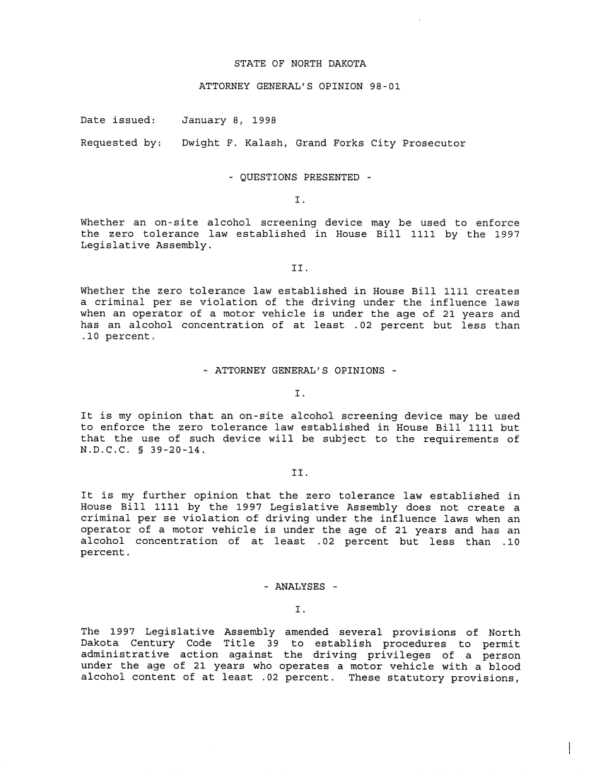handle is hein.sag/sagnd0034 and id is 1 raw text is: STATE OF NORTH DAKOTAATTORNEY GENERAL'S OPINION 98-01Date issued:Requested by:January 8, 1998Dwight F. Kalash, Grand Forks City Prosecutor- QUESTIONS PRESENTED -I.Whether an on-site alcohol screening device may be used to enforcethe zero tolerance law established in House Bill 1111 by the 1997Legislative Assembly.II.Whether the zero tolerance law established in House Bill 1111 createsa criminal per se violation of the driving under the influence lawswhen an operator of a motor vehicle is under the age of 21 years andhas an alcohol concentration of at least .02 percent but less than.10 percent.- ATTORNEY GENERAL'S OPINIONS -I.It is my opinion that an on-site alcohol screening device may be usedto enforce the zero tolerance law established in House Bill 1111 butthat the use of such device will be subject to the requirements ofN.D.C.C. § 39-20-14.II.It is my further opinion that the zero tolerance law established inHouse Bill 1111 by the 1997 Legislative Assembly does not create acriminal per se violation of driving under the influence laws when anoperator of a motor vehicle is under the age of 21 years and has analcohol concentration of at least .02 percent but less than .10percent.- ANALYSES -I.The 1997 Legislative Assembly amended several provisions of NorthDakota Century Code Title 39 to establish procedures to permitadministrative action against the driving privileges of a personunder the age of 21 years who operates a motor vehicle with a bloodalcohol content of at least .02 percent. These statutory provisions,