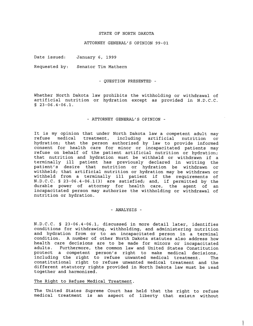 handle is hein.sag/sagnd0035 and id is 1 raw text is: STATE OF NORTH DAKOTAATTORNEY GENERAL'S OPINION 99-01Date issued:    January 6, 1999Requested by:   Senator Tim Mathern- QUESTION PRESENTED -Whether North Dakota law prohibits the withholding or withdrawal ofartificial nutrition or hydration except as provided in N.D.C.C.9 23-06.4-06.1.- ATTORNEY GENERAL'S OPINION -It is my opinion that under North Dakota law a competent adult mayrefuse   medical  treatment,   including  artificial  nutrition   orhydration; that the person authorized by law to provide informedconsent for health care for minor or incapacitated patients mayrefuse on behalf of the patient artificial nutrition or hydration;that nutrition and hydration must be withheld or withdrawn if aterminally ill patient has previously declared in writing thepatient's desire that nutrition or hydration be withdrawn orwithheld; that artificial nutrition or hydration may be withdrawn orwithheld from a terminally ill patient if the requirements ofN.D.C.C. § 23-06.4-06.1(3) are satisfied; and, if permitted by thedurable power of attorney for health care, the agent of anincapacitated person may authorize the withholding or withdrawal ofnutrition or hydration.- ANALYSIS -N.D.C.C. § 23-06.4-06.1, discussed in more detail later, identifiesconditions for withdrawing, withholding, and administering nutritionand hydration from or to an incapacitated person in a terminalcondition. A number of other North Dakota statutes also address howhealth care decisions are to be made for minors or incapacitatedadults.  Furthermore, the common law and United States Constitutionprotect a competent person's right to make medical decisions,including the right to refuse unwanted medical treatment.        Theconstitutional right to refuse unwanted medical treatment and thedifferent statutory rights provided in North Dakota law must be readtogether and harmonized.The Right to Refuse Medical Treatment.The United States Supreme Court has held that the right to refusemedical treatment is an aspect of liberty that exists without