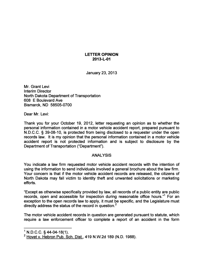 handle is hein.sag/sagnd0042 and id is 1 raw text is: LETTER OPINION2013-L-01January 23, 2013Mr. Grant LeviInterim DirectorNorth Dakota Department of Transportation608 E Boulevard AveBismarck, ND 58505-0700Dear Mr. Levi:Thank you for your October 19, 2012, letter requesting an opinion as to whether thepersonal information contained in a motor vehicle accident report, prepared pursuant toN.D.C.C. § 39-08-10, is protected from being disclosed to a requester under the openrecords law. It is my opinion that the personal information contained in a motor vehicleaccident report is not protected information and is subject to disclosure by theDepartment of Transportation (Department).ANALYSISYou indicate a law firm requested motor vehicle accident records with the intention ofusing the information to send individuals involved a general brochure about the law firm.Your concern is that if the motor vehicle accident records are released, the citizens ofNorth Dakota may fall victim to identity theft and unwanted solicitations or marketingefforts.Except as otherwise specifically provided by law, all records of a public entity are publicrecords, open and accessible for inspection during reasonable office hours.' For anexception to the open records law to apply, it must be specific, and the Legislature mustdirectly address the status of the record in question.2The motor vehicle accident records in question are generated pursuant to statute, whichrequire a law enforcement officer to complete a report of an accident in the form1 N.D.C.C. § 44-04-18(1).2 Hovet v. Hebron Pub. Sch. Dist., 419 N.W.2d 189 (N.D. 1988).