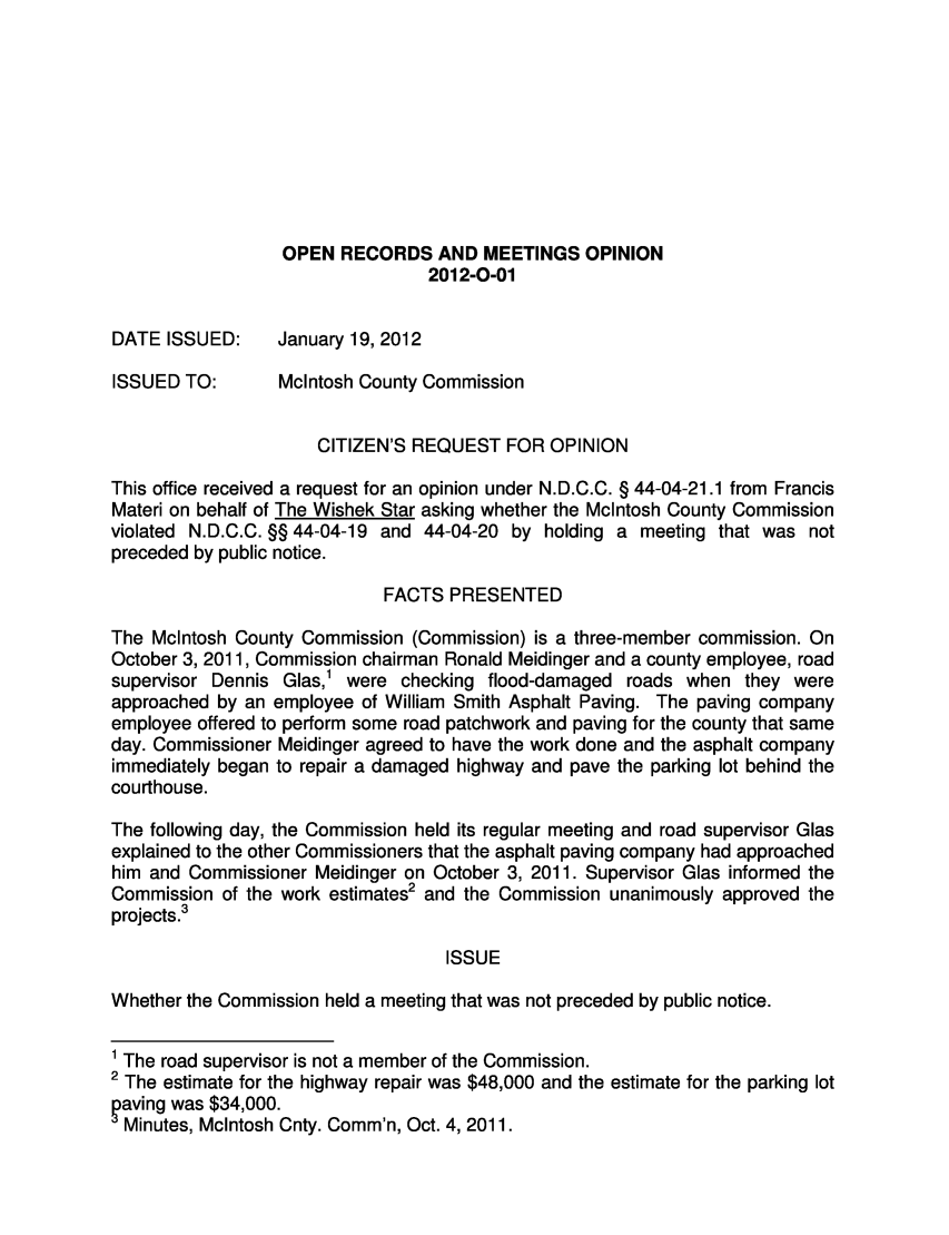 handle is hein.sag/sagnd0043 and id is 1 raw text is: OPEN RECORDS AND MEETINGS OPINION2012-0-01DATE ISSUED:   January 19, 2012ISSUED TO:     McIntosh County CommissionCITIZEN'S REQUEST FOR OPINIONThis office received a request for an opinion under N.D.C.C. § 44-04-21.1 from FrancisMateri on behalf of The Wishek Star asking whether the McIntosh County Commissionviolated N.D.C.C. §§ 44-04-19 and 44-04-20 by holding a meeting that was notpreceded by public notice.FACTS PRESENTEDThe McIntosh County Commission (Commission) is a three-member commission. OnOctober 3, 2011, Commission chairman Ronald Meidinger and a county employee, roadsupervisor Dennis Glas,' were checking flood-damaged roads when they wereapproached by an employee of William Smith Asphalt Paving. The paving companyemployee offered to perform some road patchwork and paving for the county that sameday. Commissioner Meidinger agreed to have the work done and the asphalt companyimmediately began to repair a damaged highway and pave the parking lot behind thecourthouse.The following day, the Commission held its regular meeting and road supervisor Glasexplained to the other Commissioners that the asphalt paving company had approachedhim and Commissioner Meidinger on October 3, 2011. Supervisor Glas informed theCommission of the work estimates2 and the Commission unanimously approved theprojects.3ISSUEWhether the Commission held a meeting that was not preceded by public notice.1 The road supervisor is not a member of the Commission.2 The estimate for the highway repair was $48,000 and the estimate for the parking lotaving was $34,000.Minutes, McIntosh Cnty. Comm'n, Oct. 4, 2011.
