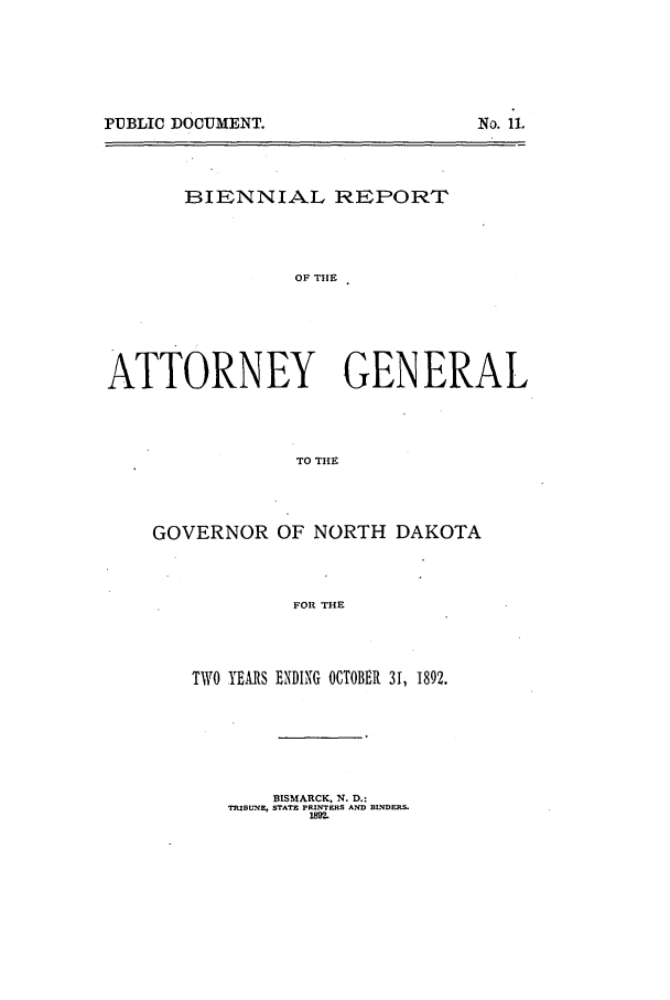 handle is hein.sag/sagnd0050 and id is 1 raw text is: PUBLIC DOCUMENT.No. 11.BIENNIAL REPORTOF THEATTORNEY GENERALTO THEGOVERNOR OF NORTH DAKOTAFOR THETWO YEARS ENDING OCTOBER 31, 1892.BISMARCK, N. D.:TRIBUNE, STATE PR ITERS AND BL'DFP.18M2