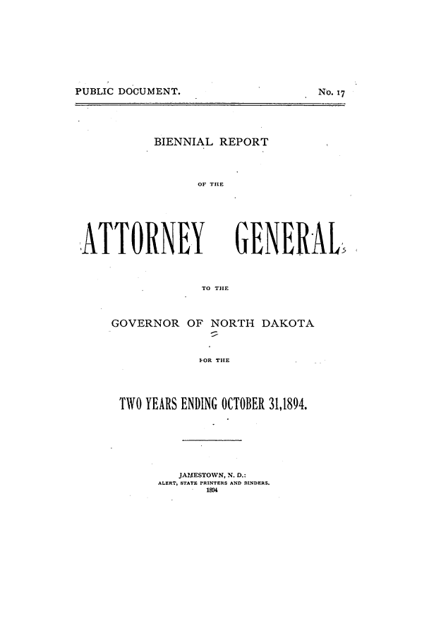 handle is hein.sag/sagnd0051 and id is 1 raw text is: PUBLIC DOCUMENT.                    No. 17BIENNIAL REPORTOF TIE,ATTORNEYTO TIEGOVERNOROF NORTH DAKOTAI-OR THETWO YEARS ENDING OCTOBER 31,1894.JAIJ!ESTOWN, N. D.:ALERT, STATE PRINTERS AND BINDERS.1894GENERALPUBLIC DOCUMENT.No. 17