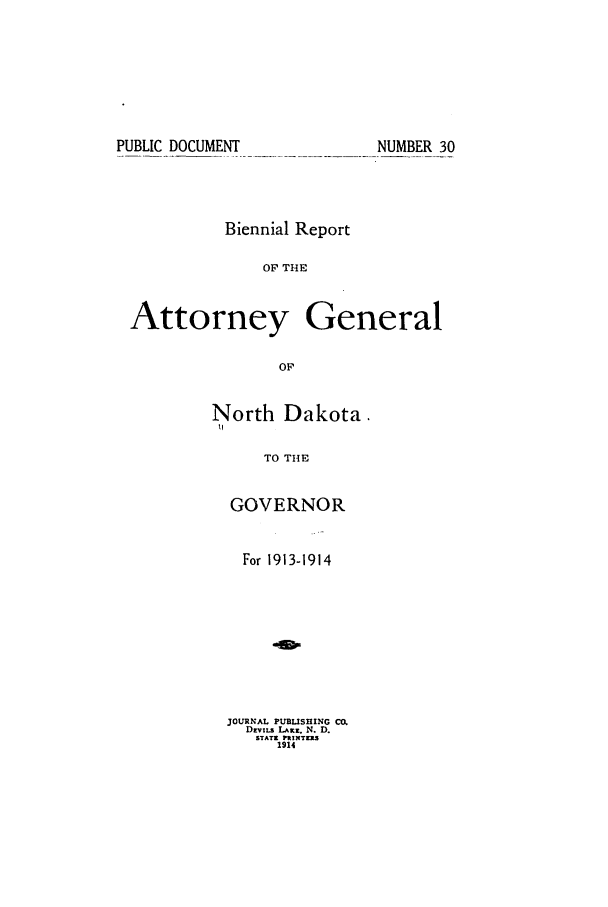 handle is hein.sag/sagnd0058 and id is 1 raw text is: PUBLIC DOCUMENTNUMBER 30Biennial ReportOF THEAttorney GeneralOFNorth Dakota.IITO THEGOVERNORFor 1913-1914JOURNAL PUBLISHING CO.Dvins LAKz. N. D.STATI PX ITERS1914