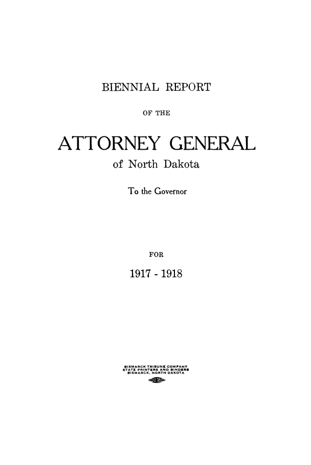 handle is hein.sag/sagnd0060 and id is 1 raw text is: BIENNIAL REPORTOF THEATTORNEY GENERALof North DakotaTo the GovernorFOR1917- 1918ISMARCK TRIBUNE COMPANYSTATE PRINTERS AND BINDERSBISMARCK, NORTH DAKOTA