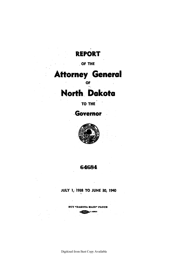 handle is hein.sag/sagnd0070 and id is 1 raw text is: REPORTOF THEAttorney GeneralOFNorth DakotaTO THEGovernor64684JULY I1 93S TO JUNE 30, 1940BUT -MDANOTA KAID FLOURDigitized from Best Copy Available