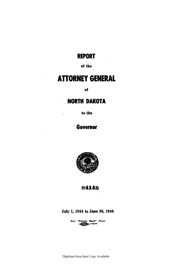 handle is hein.sag/sagnd0073 and id is 1 raw text is: REPORTof theA17ORNEY GENERALofNORTH DAKOTAto theGovernor84148July 1, 1944 to June 30, 1946Buy Dakota Maid Flour1-sal2,Digitized from Best Copy Available