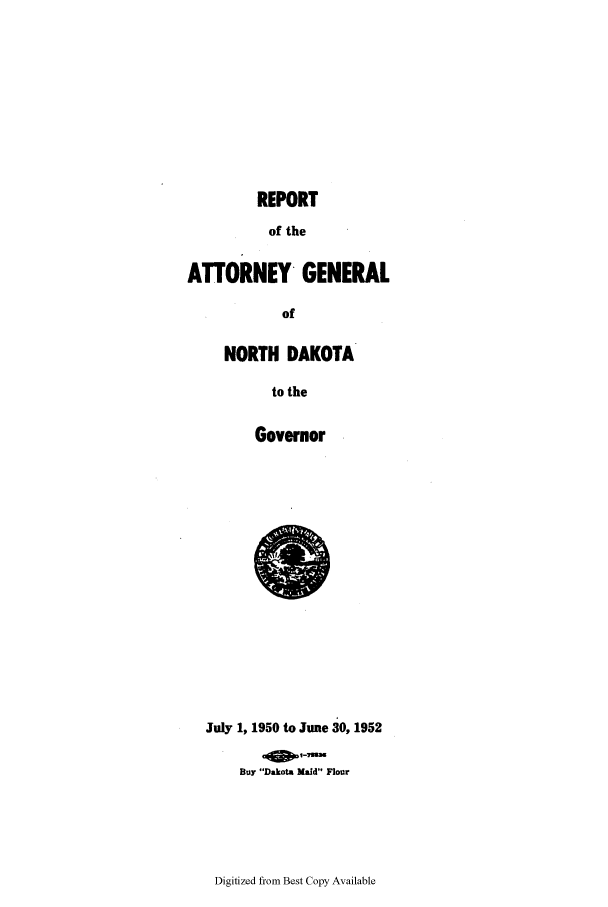 handle is hein.sag/sagnd0076 and id is 1 raw text is: REPORTof theATTORNEY GENERALofNORTH DAKOTAto theGovernorJuly 1, 1950 to June 30, 1952Buy Dakota Maid FlourDigitized from Best Copy Available