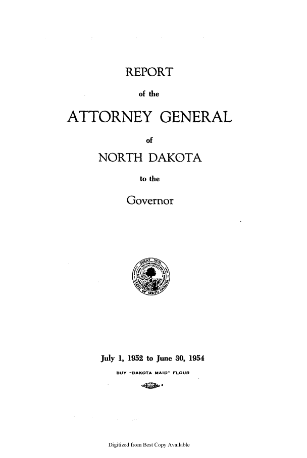 handle is hein.sag/sagnd0077 and id is 1 raw text is: REPORTof theATTORNEY GENERALofNORTH DAKOTAto theGovernorJuly 1, 1952 to June 30, 1954BUY -DAKOTA MAID- FLOURDigitized from Best Copy Available