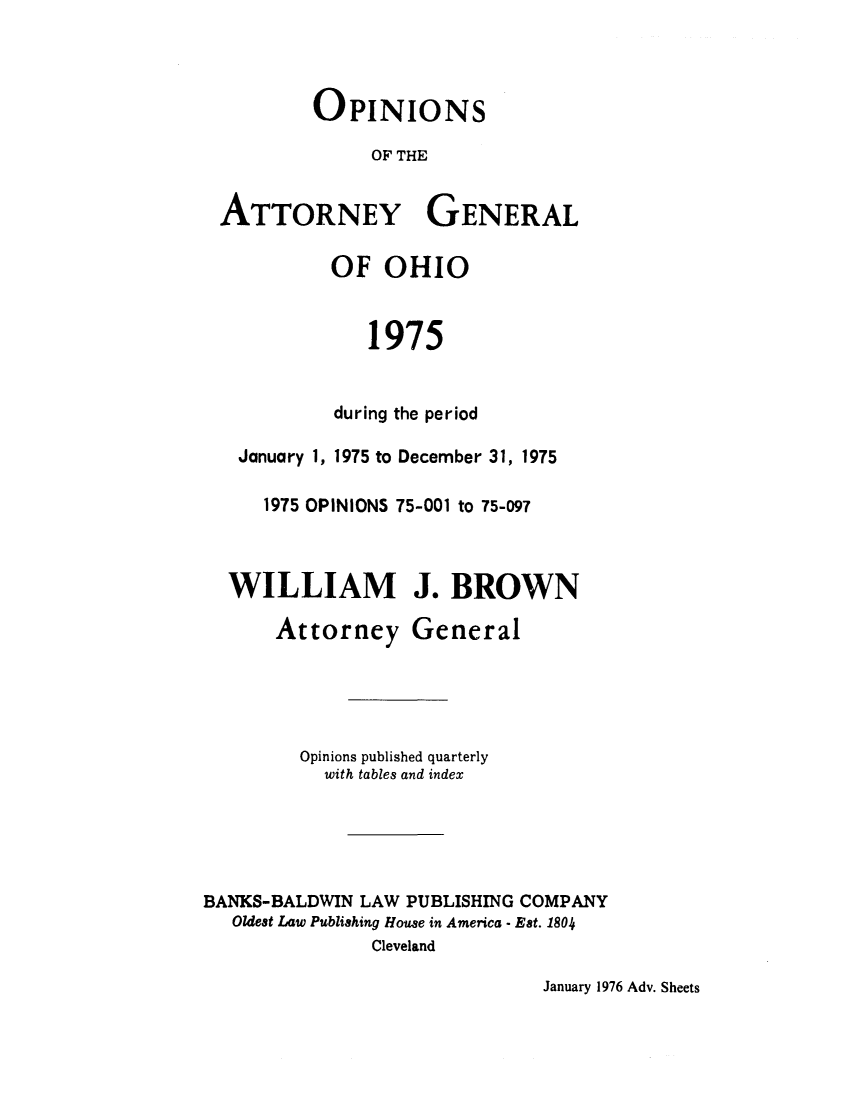 handle is hein.sag/sagoh0003 and id is 1 raw text is: OPINIONS
OF THE
ATTORNEY GENERAL
OF OHIO
1975
during the period
January 1, 1975 to December 31, 1975
1975 OPINIONS 75-001 to 75-097
WILLIAM J. BROWN
Attorney General
Opinions published quarterly
with tables and index
BANKS-BALDWIN LAW PUBLISHING COMPANY
Oldest Law Publishing House in America - Est. 1804
Cleveland

January 1976 Adv. Sheets


