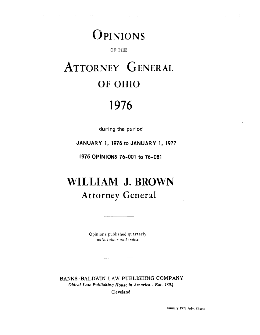 handle is hein.sag/sagoh0004 and id is 1 raw text is: OPINIONS
OF THE
ATTORNEY GENERAL
OF OHIO
1976
during the period
JANUARY 1, 1976 to JANUARY 1, 1977
1976 OPINIONS 76-001 to 76-081
WILLIAM J. BROWN

Attorney

General

Opinions published quarterly
with tables and index
BANKS-BALDWIN LAW PUBLISHING COMPANY
Oldest Law Publishing Hous? in America - Est. 1804
Cleveland

January 1977 Adv. Sheets


