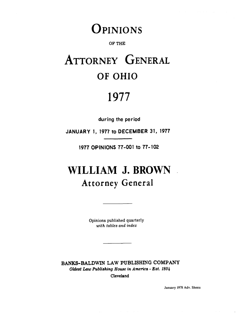handle is hein.sag/sagoh0005 and id is 1 raw text is: OPINIONS
OF THE
ATTORNEY GENERAL
OF OHIO
1977
during the period
JANUARY 1, 1977 to DECEMBER 31, 1977
1977 OPINIONS 77-001 to 77-102
WILLIAM J. BROWN
Attorney General
Opinions published quarterly
with tables and index
BANKS-BALDWIN LAW PUBLISHING COMPANY
Oldest Law Publishing House in America - Est. 1804
Cleveland

January 1978 Adv. Sheets


