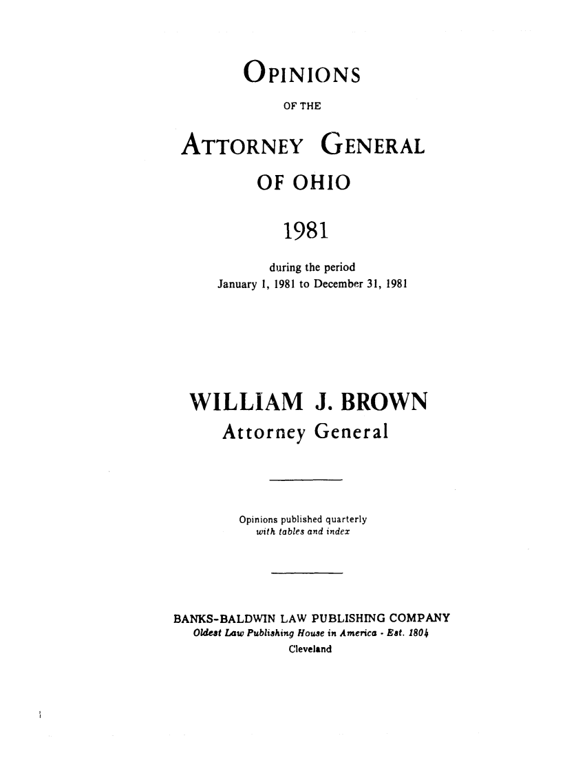 handle is hein.sag/sagoh0009 and id is 1 raw text is: OPINIONS
OF THE
ATTORNEY GENERAL

OF OHIO
1981
during the period
January 1, 1981 to December 31, 1981

WILLIAM J. BROWN
Attorney General
Opinions published quarterly
with tables and index
BANKS-BALDWIN LAW PUBLISHING COMPANY
Oldest Law Publishing House in America - Eat. 1804
Cleveland


