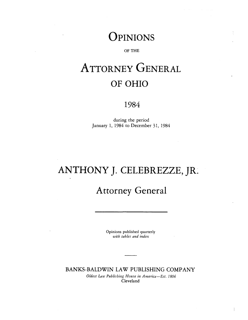 handle is hein.sag/sagoh0012 and id is 1 raw text is: OPINIONS
OF THE
ATTORNEY GENERAL

OF OHIO
1984
during the period
January 1, 1984 to December 31, 1984

ANTHONY J. CELEBREZZE, JR.
Attorney General

Opinions published quarterly
with tables and index
BANKS-BALDWIN LAW PUBLISHING COMPANY
Oldest Law Publishing House in America-Est. 1804
Cleveland


