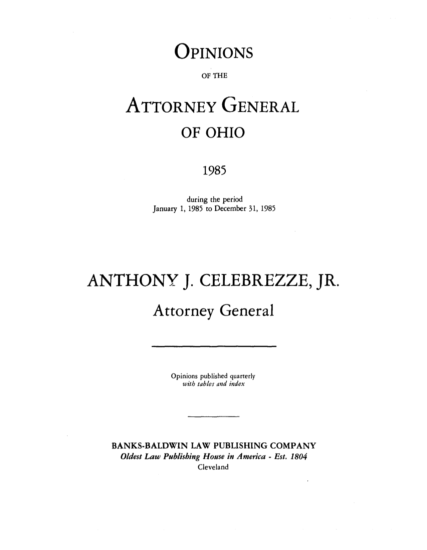 handle is hein.sag/sagoh0013 and id is 1 raw text is: OPINIONS
OF THE
ATTORNEY GENERAL

OF OHIO
1985
during the period
January 1, 1985 to December 31, 1985

ANTHONY J. CELEBREZZE, JR.
Attorney General

Opinions published quarterly
with tables and index
BANKS-BALDWIN LAW PUBLISHING COMPANY
Oldest Law Publishing House in America - Est. 1804
Cleveland


