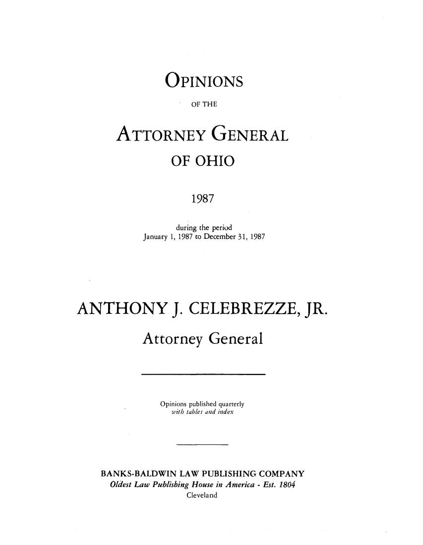 handle is hein.sag/sagoh0015 and id is 1 raw text is: OPINIONS
OF THE
ATTORNEY GENERAL

OF OHIO
1987
during the period
January 1, 1987 to December 31, 1987

ANTHONY J. CELEBREZZE, JR.
Attorney General

Opinions published quarterly
with tables and index
BANKS-BALDWIN LAW PUBLISHING COMPANY
Oldest Law Publishing House in America - Est. 1804
Cleveland


