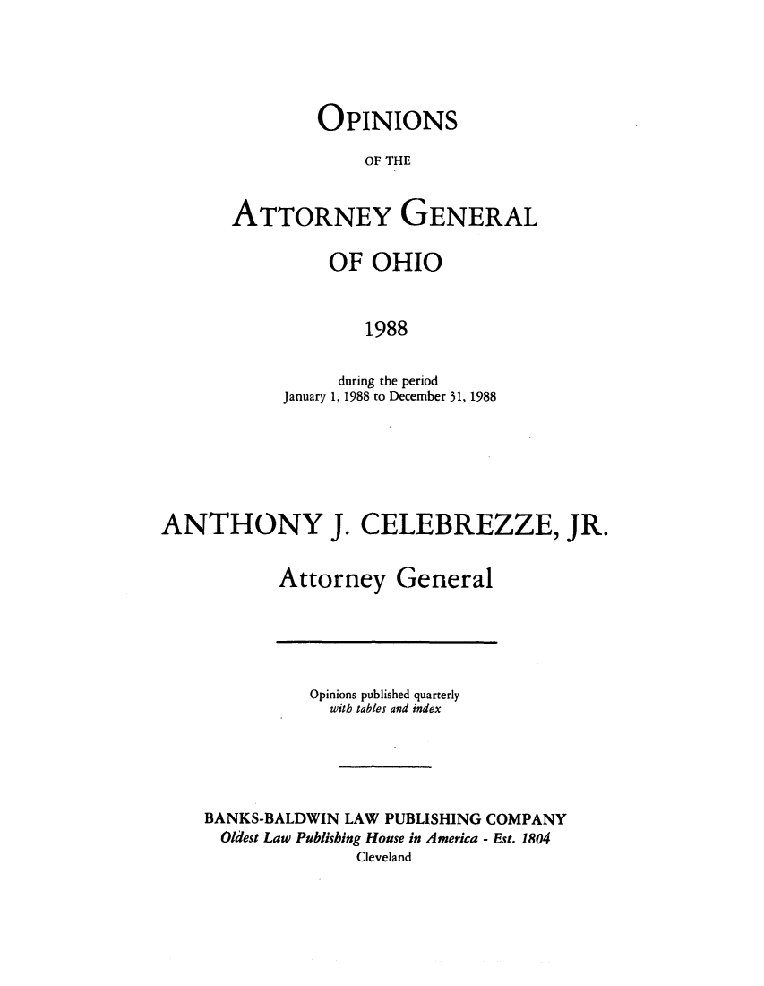handle is hein.sag/sagoh0016 and id is 1 raw text is: OPINIONS
OF THE
ATTORNEY GENERAL

OF OHIO
1988
during the period
January 1, 1988 to December 31, 1988

ANTHONY J. CELEBREZZE, JR.
Attorney General

Opinions published quarterly
with tables and index
BANKS-BALDWIN LAW PUBLISHING COMPANY
Oldest Law Publishing House in America - Est. 1804
Cleveland


