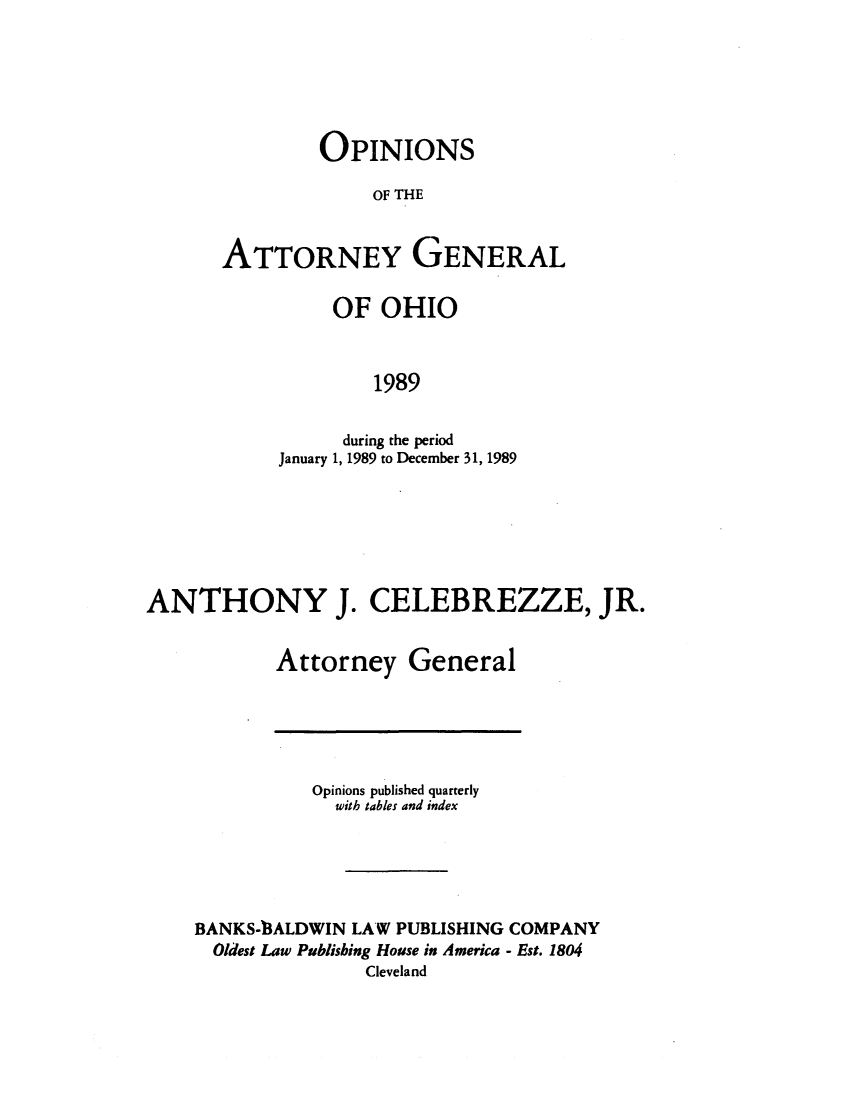 handle is hein.sag/sagoh0017 and id is 1 raw text is: OPINIONS
OF THE
ATTORNEY GENERAL

OF OHIO
1989
during the period
January 1, 1989 to December 31, 1989

ANTHONY J. CELEBREZZE, JR.
Attorney General

Opinions published quarterly
with tables and index
BANKS-13ALDWIN LAW PUBLISHING COMPANY
Oldest Law Publishing House in America - Est. 1804
Cleveland


