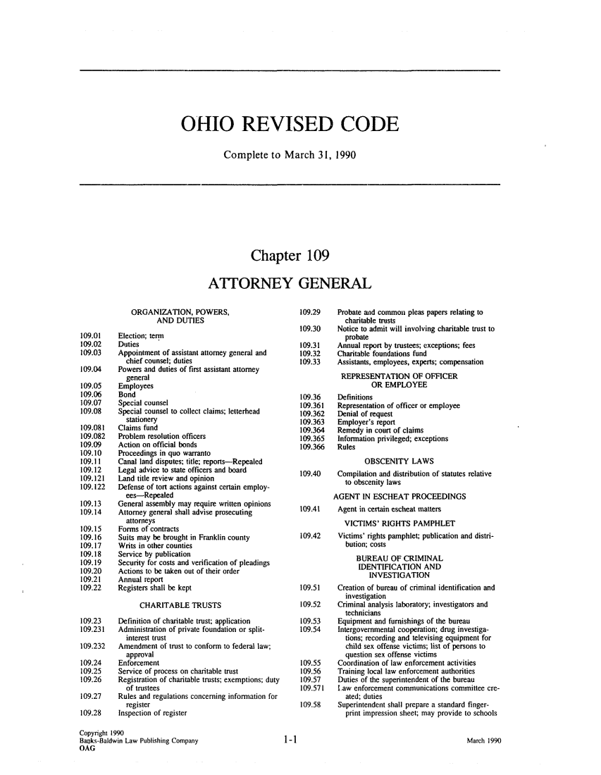 handle is hein.sag/sagoh0019 and id is 1 raw text is: OHIO REVISED CODE
Complete to March 31, 1990

Chapter 109
ATTORNEY GENERAL

ORGANIZATION, POWERS,
AND DUTIES
109.01    Election; term
109.02    Duties
109.03    Appointment of assistant attorney general and
chief counsel; duties
109.04    Powers and duties of first assistant attorney
general
109.05    Employees
109.06    Bond
109.07    Special counsel
109.08    Special counsel to collect claims; letterhead
stationery
109.081   Claims fund
109.082   Problem resolution officers
109.09    Action on official bonds
109.10    Proceedings in quo warranto
109.11    Canal land disputes; title; reports-Repealed
109.12    Legal advice to state officers and board
109.121   Land title review and opinion
109.122   Defense of tort actions against certain employ-
ees-Repealed
109.13    General assembly may require written opinions
109.14    Attorney general shall advise prosecuting
attorneys
109.15    Forms of contracts
109.16    Suits may be brought in Franklin county
109.17    Writs in other counties
109.18    Service by publication
109.19    Security for costs and verification of pleadings
109.20    Actions to be taken out of their order
109.21    Annual report
109.22    Registers shall be kept
CHARITABLE TRUSTS
109.23    Definition of charitable trust; application
109.231   Administration of private foundation or split-
interest trust
109.232   Amendment of trust to conform to federal law;
approval
109.24    Enforcement
109.25    Service of process on charitable trust
109.26    Registration of charitable trusts; exemptions; duty
of trustees
109.27    Rules and regulations concerning information for
register
109.28    Inspection of register
Copyright 1990
Backs-Baldwin Law Publishing Company
OAG

109.29
109.30
109.31
109.32
109.33
109.36
109.361
109.362
109.363
109.364
109.365
109.366

Probate and common pleas papers relating to
charitable trusts
Notice to admit will involving charitable trust to
probate
Annual report by trustees; exceptions; fees
Charitable foundations fund
Assistants, employees, experts; compensation
REPRESENTATION OF OFFICER
OR EMPLOYEE
Definitions
Representation of officer or employee
Denial of request
Employer's report
Remedy in court of claims
Information privileged; exceptions
Rules

OBSCENITY LAWS
109.40   Compilation and distribution of statutes relative
to obscenity laws
AGENT IN ESCHEAT PROCEEDINGS
109.41   Agent in certain escheat matters
VICTIMS' RIGHTS PAMPHLET
109.42   Victims' rights pamphlet; publication and distri-
bution; costs
BUREAU OF CRIMINAL
IDENTIFICATION AND
INVESTIGATION

109.51
109.52
109.53
109.54
109.55
109.56
109.57
109.571
109.58

Creation of bureau of criminal identification and
investigation
Criminal analysis laboratory; investigators and
technicians
Equipment and furnishings of the bureau
Intergovernmental cooperation; drug investiga-
tions; recording and televising equipment for
child sex offense victims; list of persons to
question sex offense victims
Coordination of law enforcement activities
Training local law enforcement authorities
Duties of the superintendent of the bureau
L.aw enforcement communications committee cre-
ated; duties
Superintendent shall prepare a standard finger-
print impression sheet; may provide to schools

March 1990

1-1


