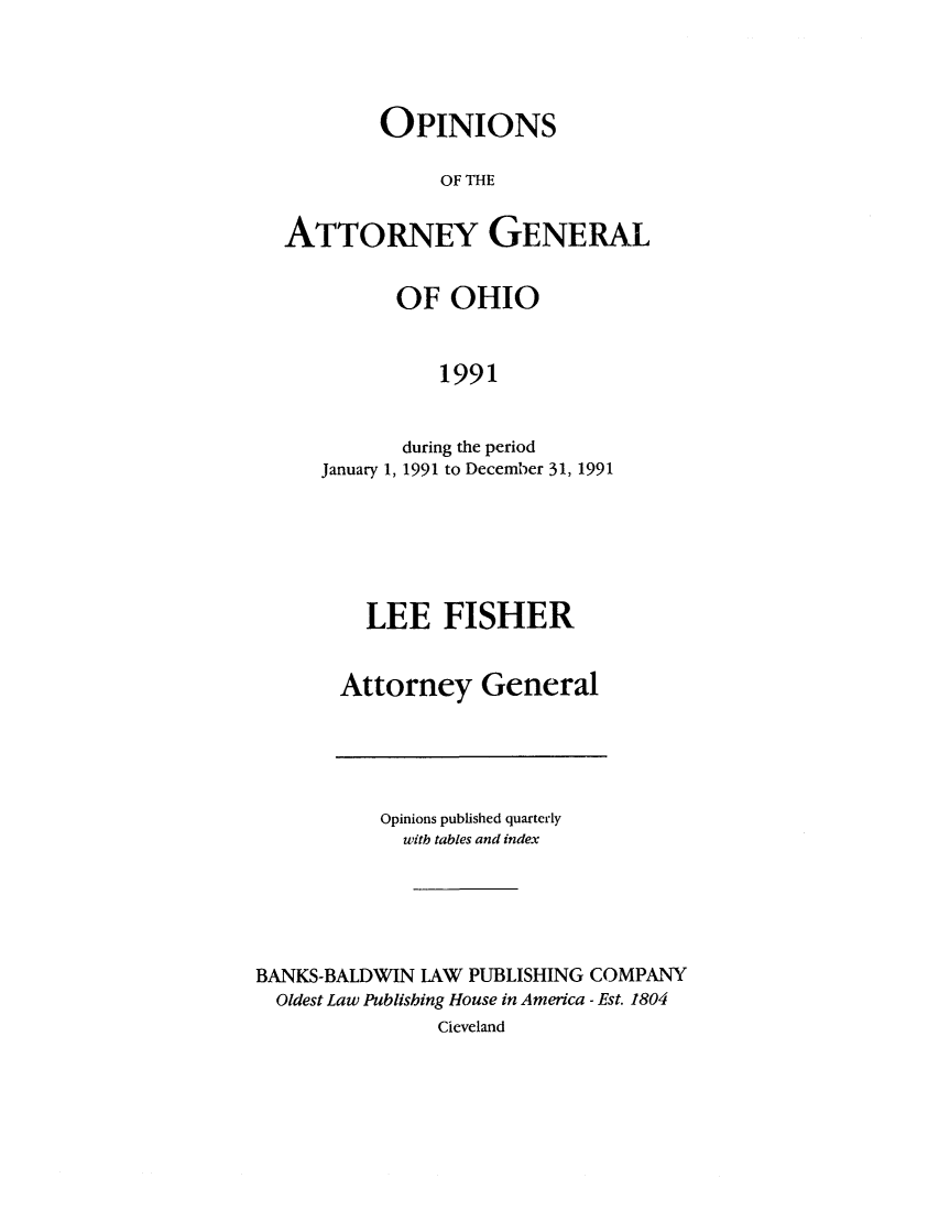 handle is hein.sag/sagoh0020 and id is 1 raw text is: OPINIONS
OF THE
ATTORNEY GENERAL

OF OHIO
1991
during the period
January 1, 1991 to December 31, 1991

LEE FISHER
Attorney General

Opinions published quarterly
uith tables and index
BANKS-BALDWIN LAW PUBLISHING COMPANY
Oldest Law Publishing House in America - Est. 1804
Cleveland


