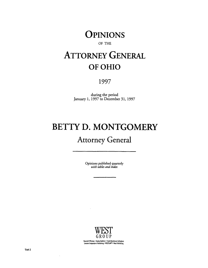handle is hein.sag/sagoh0026 and id is 1 raw text is: OPINIONS
OF THE
ATTORNEY GENERAL

OF OHIO
1997
during the period
January 1, 1997 to December 31, 1997

BETTY D. MONTGOMERY
Attorney General

Opinions published quarterly
with tables and index
WEST
GROUP
Bancroft Whitney * Banks.Baldwin * Clark Boardmn Callaghan
laws Cooperaive Publishing * WESWAO* Wesi Publishing

Unit 2


